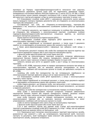 відповідно до Порядку наданняДержприкордонслужбі та виконання нею доручень
уповноважених державних органів щодо осіб, які перетинають державний кордон,
затвердженого постановою Кабінету Міністрів України від 17 квітня 2013 р. № 280, а також
за результатами оцінки ризиків проводять опитування осіб з метою з'ясування наявності
або відсутності підстав для відмови у в'їзді на неконтрольовану територію та виїзді з неї.
5.5 Уповноважені службові особи ДПСУ з урахуванням результатів оцінки ризиків
можуть проводити повторну перевірку документів осіб, які в'їжджають на неконтрольовану
територію або виїжджають з неї.
5.6 Інформація про осіб, які в'їжджають на неконтрольовану територію або
виїжджають з неї, вноситься уповноваженими службовими особами ДПСУ до відповідної
бази даних.
5.7 У паспортні документи, що подаються іноземцями та особами без громадянства,
які в’їжджають або виїжджають з неконтрольованої території, службовими особами
підрозділів Держприкордонслужби проставляється спеціальна відмітка, за винятком
внутрішніх паспортних документів.
Форма відмітки встановлюється Адміністрацією ДПСУ.
5.8 Уповноважені службові особи підрозділу ДПСУ відмовляють у виїзді на
неконтрольовану територію з таких підстав:
особа подала підроблений чи зіпсований документ, а також якщо її документи
недійсні чи не відповідають встановленому зразку або належать іншій особі;
у базах даних Держприкордонслужби є інформація про заборону особі виїзду з
України;
у паспортному документі іноземця або особи без громадянства відсутня відмітка про
перетинання державного кордону або в нього відсутня імміграційна картка;
у фізичної особи відсутній дозвіл або сплив термін його дії;
виїзд особи на неконтрольовану територію суперечить інтересам забезпечення
національної безпеки України або охорони громадського порядку, загрожує охороні
здоров'я, захисту прав і законних інтересів громадян України та інших осіб;
наявність загрози для життя чи здоров’я особи у разі її виїзду на неконтрольовану
територію;
особа на БП, КПВВ, порушила умови та порядок проходження контролю при виїзді на
неконтрольовану територію, або не виконала законних розпоряджень чи вимог
уповноважених службових осіб контрольних органів та служб, що здійснюють контроль на
БП, КПВВ;
іноземець або особа без громадянства під час попереднього перебування на
неконтрольованій території здійснили виїзд із неї не через визначені БП, КПВВ.
5.9 Уповноважені службові особи ДПСУ відмовляють у виїзді з неконтрольованої
території з таких підстав:
особа подала підроблений чи зіпсований документ, а також якщо документи недійсні
чи не відповідають встановленому зразку або належать іншій особі;
особа подала документ, що посвідчує особу, яка звільнилась з міст позбавлення волі
не відповідає цій особі, або ця особа не зареєстрована за місцем проживання , що вказане
у наданому документі;
іноземець чи особа без громадянства в установленому порядку не в’їхав в Україну;
виїзд особи з неконтрольованої території суперечить інтересам забезпечення
національної безпеки України або охорони громадського порядку, загрожує охороні
здоров'я, захисту прав і законних інтересів громадян України та інших осіб;
якщо особа порушила умови та порядок проходження контролю при виїзді з
неконтрольованої території або не виконала законних розпоряджень чи вимог
уповноважених службових осіб контрольних органів та служб;
особа не змогла підтвердити мету свого в’їзду на контрольовану територію;
у фізичної особи відсутній дозвіл або сплив термін його дії.
5.10 У разі наявності підстав для відмови особі у виїзді до/з неконтрольованої
території уповноважена службова особа ДПСУ відмовляє їй у в’їзді – виїзді, про що здійснює
відповідний запис до журналу обліку не пропущених осіб.
5.11 Переміщення до/з тимчасово неконтрольованих територій транспортних засобів,
дозволяється при наявності у осіб, що супроводжують транспортний засіб, технічного
паспорту та документу, який підтверджує право власності або довіреність від власника
транспортного засобу, засвідчена нотаріально.
 