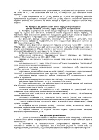 5.12 Виконання законних вимог уповноважених службових осіб контрольних органів
та служб на БП, КПВВ обов'язкове для всіх осіб, які виїжджають до/з неконтрольованої
території.
5.13У разі потрапляння на БП (КПВВ) дитини до 16 років без супроводу законних
представників відповідальні посадові особи БП (КПВВ) повинні забезпечити безпечний
перетин дитиною лінії зіткнення та вжити заходів з подальшої її передачі органам МВС
України.
VІ. Контроль за дотриманням вимог порядку переміщення
осіб та вантажів (товарів) через та вздовж лінії зіткнення
6.1 Контроль за дотриманням вимог порядку переміщення осіб та вантажів (товарів)
через та вздовж лінії зіткнення, виявлення фактів порушення такого порядку, на
територіях поза визначеними дорожніми коридорами здійснюється виключно зведеними
мобільними групами та прикордонними нарядами від підрозділів ДПСУ.
6.2 Діяльність (склад, чисельність, організація та припинення діяльності, межі
обслуговування, озброєння тощо) мобільних груп координується об’єднаним штабом ЦУ
СБУ в районі проведення АТО.
Мобільні групи формуються за рішенням першого заступника голови СБУ – керівника
АТЦ при СБУ з числа службових осіб контрольних органів та служб, які задіяні для несення
служби у зоні проведення АТО, за потреби із залученням військової служби правопорядку,
військової прокуратури та інших відомств (за погодженням).
6.3 Основні зусилля мобільних груп направлені на:
забезпечення підтримання прикордонного режиму відповідно до постанови
Кабінету Міністрів України від 30.01.2015 №38.
проведення контрольних та режимних заходів поза межами визначених дорожніх
коридорів;
унеможливлення руху через лінію зіткнення об’їзними маршрутами (напрямками)
поза визначеними дорожніми коридорами;
виявлення порушень встановленого порядку переміщення осіб, транспортних
засобів, вантажів (товарів);
недопущення виходу заборонених вантажів (товарів) з тимчасового неконтрольованої
території та відповідно провезення таких вантажів (товарів) на таку територію;
недопущення виходу терористів з району проведення АТО та проникнення в такий
район їх пособників;
запобігання вчиненню терористичного акту та інших протиправних діянь;
виконання функцій оборони, захисту та вогневої підтримки.
6.4 Члени мобільних груп при здійсненні контролю територій вздовж лінії зіткнення
між БП першого та другого рубежів мають право:
зупиняти транспортні засоби та оглядати їх;
перевіряти документи, що посвідчують особу, документи на транспортний засіб,
документи, що встановлюють приналежність вантажів (товарів);
затримувати осіб, транспортні засоби, вантажі (товари) в порядку, передбаченому
чинним законодавством;
передавати затриманих осіб, транспортні засоби, вантажі (товари) для подальшого
встановлення обставин уповноваженим представникам контролюючих органів та служб;
складати адміністративні протоколи в межах компетенції представників контрольних
органів та служб;
застосовувати заходи фізичного впливу, спеціальні засоби, вогнепальну зброю у
випадках, передбачених чинним законодавством.
6.5 Основні завдання та порядок несення служби прикордонними нарядами
визначено окремим наказом ДПСУ.
VII. Дозволи фізичній особі
7.1. Дозвіл фізичній особі надається за умови надання згоди на обробку та зберігання
її персональних даних в інформаційно-телекомунікаційній системі та при наявності однієї з
таких підстав:
1) проживання на неконтрольованій (контрольованій) території особи, яка
намагається виїхати на цю територію, або її близьких родичів чи членів сім’ї, що
підтверджується документами, виданими уповноваженими державними органами України;
 