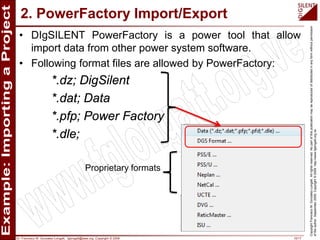 Dr. Francisco M. Gonzalez-Longatt, fglongatt@ieee.org .Copyright © 2009 10/17
CopyrightFranciscoM.Gonzalez-Longatt.Allrightsreserved.Nopartofthispublicationmaybereproducedofdistributedinanyformwithoutpermission
oftheauthor.September2009.Copyright©2009.http://www.fglongatt.org.ve
• DIgSILENT PowerFactory is a power tool that allow
import data from other power system software.
• Following format files are allowed by PowerFactory:
*.dz; DigSilent
*.dat; Data
*.pfp; Power Factory
*.dle;
2. PowerFactory Import/Export
Proprietary formats
 