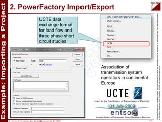 Dr. Francisco M. Gonzalez-Longatt, fglongatt@ieee.org .Copyright © 2009 14/17
CopyrightFranciscoM.Gonzalez-Longatt.Allrightsreserved.Nopartofthispublicationmaybereproducedofdistributedinanyformwithoutpermission
oftheauthor.September2009.Copyright©2009.http://www.fglongatt.org.ve
2. PowerFactory Import/Export
Association of
transmission system
operators in continental
Europe
UCTE data
exchange format
for load flow and
three phase short
circuit studies
Union for the Coordination of Transmission of Electricity
European Network of Transmission System Operators for Electricity
01 July 2009
 