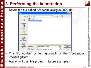 Dr. Francisco M. Gonzalez-Longatt, fglongatt@ieee.org .Copyright © 2009 21/17
CopyrightFranciscoM.Gonzalez-Longatt.Allrightsreserved.Nopartofthispublicationmaybereproducedofdistributedinanyformwithoutpermission
oftheauthor.September2009.Copyright©2009.http://www.fglongatt.org.ve
3. Performing the importation
• Select the file called “VenezuelaAugust2009.dz’.
• This file contain a first approach of the Venezuelan
Power System.
• Author will use this project in future examples.
 