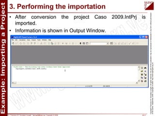 Dr. Francisco M. Gonzalez-Longatt, fglongatt@ieee.org .Copyright © 2009 23/17
CopyrightFranciscoM.Gonzalez-Longatt.Allrightsreserved.Nopartofthispublicationmaybereproducedofdistributedinanyformwithoutpermission
oftheauthor.September2009.Copyright©2009.http://www.fglongatt.org.ve
3. Performing the importation
• After conversion the project Caso 2009.IntPrj is
imported.
• Information is shown in Output Window.
 