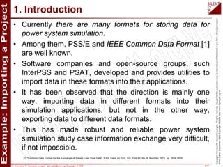 Dr. Francisco M. Gonzalez-Longatt, fglongatt@ieee.org .Copyright © 2009 4/17
CopyrightFranciscoM.Gonzalez-Longatt.Allrightsreserved.Nopartofthispublicationmaybereproducedofdistributedinanyformwithoutpermission
oftheauthor.September2009.Copyright©2009.http://www.fglongatt.org.ve
1. Introduction
• Currently there are many formats for storing data for
power system simulation.
• Among them, PSS/E and IEEE Common Data Format [1]
are well known.
• Software companies and open-source groups, such
InterPSS and PSAT, developed and provides utilities to
import data in these formats into their applications.
• It has been observed that the direction is mainly one
way, importing data in different formats into their
simulation applications, but not in the other way,
exporting data to different data formats.
• This has made robust and reliable power system
simulation study case information exchange very difficult,
if not impossible.
[1] "Common Data Format for the Exchange of Solved Load Flow Data", IEEE Trans on PAS, Vol. PAS-92, No. 6, Nov/Dec 1973, pp. 1916-1925
 