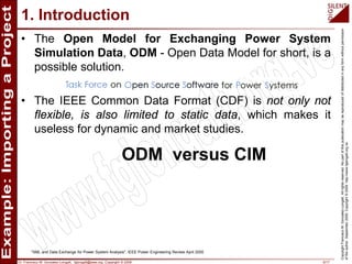 Dr. Francisco M. Gonzalez-Longatt, fglongatt@ieee.org .Copyright © 2009 6/17
CopyrightFranciscoM.Gonzalez-Longatt.Allrightsreserved.Nopartofthispublicationmaybereproducedofdistributedinanyformwithoutpermission
oftheauthor.September2009.Copyright©2009.http://www.fglongatt.org.ve
1. Introduction
• The Open Model for Exchanging Power System
Simulation Data, ODM - Open Data Model for short, is a
possible solution.
• The IEEE Common Data Format (CDF) is not only not
flexible, is also limited to static data, which makes it
useless for dynamic and market studies.
"XML and Data Exchange for Power System Analysis", IEEE Power Engineering Review April 2000
ODM versus CIM
 
