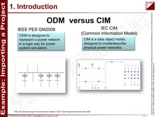Dr. Francisco M. Gonzalez-Longatt, fglongatt@ieee.org .Copyright © 2009 7/17
CopyrightFranciscoM.Gonzalez-Longatt.Allrightsreserved.Nopartofthispublicationmaybereproducedofdistributedinanyformwithoutpermission
oftheauthor.September2009.Copyright©2009.http://www.fglongatt.org.ve
1. Introduction
"XML and Data Exchange for Power System Analysis", IEEE Power Engineering Review April 2000
ODM versus CIM
IEEE PES GM2009 IEC CIM
(Common Information Model)
CIM is a data object model,
designed to model/describe
physical power networks
ODM is designed to
represent a power network
in a logic way for power
system simulation.
 