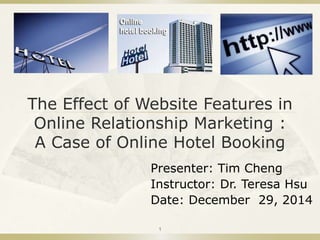 The Effect of Website Features in
Online Relationship Marketing :
A Case of Online Hotel Booking
Presenter: Tim Cheng
Instructor: Dr. Teresa Hsu
Date: December 29, 2014
1
 