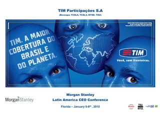 TIM Participações S.A
   (Bovespa: TCSL4, TCSL3; NYSE: TSU)




        Morgan Stanley
Latin America CEO Conference

    Florida – January 6-8th , 2010
                                        0
 
