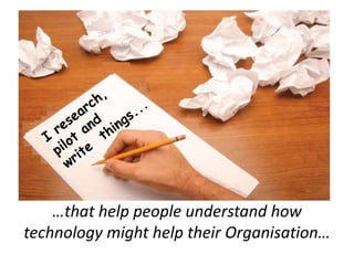 I research, pilot and write  things...…that help people understand how technology might help their Organisation…