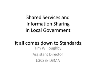 Shared Services and Information Sharing in Local GovernmentIt all comes down to Standards Tim Willoughby Assistant Director LGCSB/ LGMA 