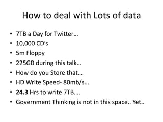 How to deal with Lots of data
•   7TB a Day for Twitter…
•   10,000 CD’s
•   5m Floppy
•   225GB during this talk…
•   How do you Store that…
•   HD Write Speed- 80mb/s…
•   24.3 Hrs to write 7TB….
•   Government Thinking is not in this space.. Yet..
 