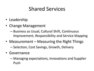 Shared Services
• Leadership
• Change Management
  – Business as Usual, Cultural Shift, Continuous
    Improvement, Responsibility and Service Mapping
• Measurement – Measuring the Right Things
  – Selection, Cost Savings, Growth, Delivery
• Governance
  – Managing expectations, Innovations and Supplier
    Push
 