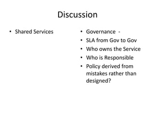 Discussion
• Shared Services        •   Governance -
                         •   SLA from Gov to Gov
                         •   Who owns the Service
                         •   Who is Responsible
                         •   Policy derived from
                             mistakes rather than
                             designed?
 