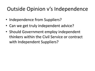 Outside Opinion v’s Independence
• Independence from Suppliers?
• Can we get truly independent advice?
• Should Government employ independent
  thinkers within the Civil Service or contract
  with Independent Suppliers?
 