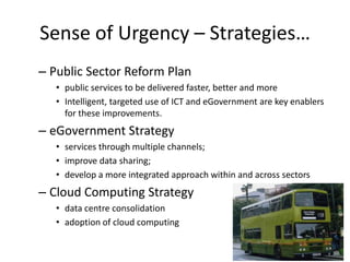 Sense of Urgency – Strategies…
– Public Sector Reform Plan
   • public services to be delivered faster, better and more
   • Intelligent, targeted use of ICT and eGovernment are key enablers
     for these improvements.
– eGovernment Strategy
   • services through multiple channels;
   • improve data sharing;
   • develop a more integrated approach within and across sectors
– Cloud Computing Strategy
   • data centre consolidation
   • adoption of cloud computing
 