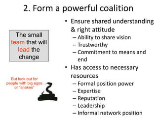 2. Form a powerful coalition
                       • Ensure shared understanding
                         & right attitude
    The small            – Ability to share vision
  team that will         – Trustworthy
     lead the            – Commitment to means and
      change               end
                       • Has access to necessary
  But look out for
                         resources
people with big egos     – Formal position power
    or “snakes”
                         – Expertise
                         – Reputation
                         – Leadership
                         – Informal network position
                           25
 