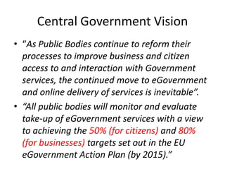 Central Government Vision
• “As Public Bodies continue to reform their
  processes to improve business and citizen
  access to and interaction with Government
  services, the continued move to eGovernment
  and online delivery of services is inevitable”.
• “All public bodies will monitor and evaluate
  take-up of eGovernment services with a view
  to achieving the 50% (for citizens) and 80%
  (for businesses) targets set out in the EU
  eGovernment Action Plan (by 2015).”
 