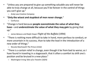 • "Unless you are prepared to give up something valuable you will never be
  able to truly change at all, because you'll be forever in the control of things
  you can't give up.“
     – Andy Law Creative Company
• "Only the wisest and stupidest of men never change.“
     – Confucius
• "Change is hard because people overestimate the value of what they
  have—and underestimate the value of what they may gain by giving that
  up.“
   – James Belasco and Ralph Stayer Flight of the Buffalo (1994)
• "There is nothing more difficult to take in hand, more perilous to conduct, or
  more uncertain in its success, than to take the lead in the introduction of a
  new order of things.“
     – Niccolo Machiavelli The Prince (1532)
•   "There is a certain relief in change, even though it be from bad to worse; as I
    have found in traveling in a stagecoach, that it often a comfort to shift one's
    position and be bruised in a new place.“
     – Washington Irving Tales of a Traveler (1824)
 