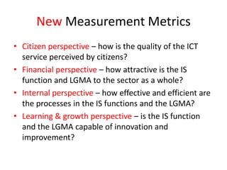 New Measurement Metrics
• Citizen perspective – how is the quality of the ICT
  service perceived by citizens?
• Financial perspective – how attractive is the IS
  function and LGMA to the sector as a whole?
• Internal perspective – how effective and efficient are
  the processes in the IS functions and the LGMA?
• Learning & growth perspective – is the IS function
  and the LGMA capable of innovation and
  improvement?
 