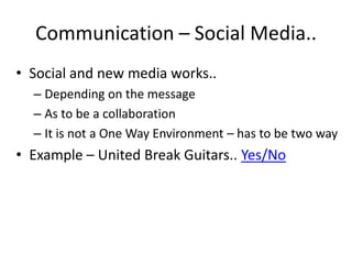 Communication – Social Media..
• Social and new media works..
  – Depending on the message
  – As to be a collaboration
  – It is not a One Way Environment – has to be two way
• Example – United Break Guitars.. Yes/No
 