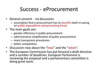 Success - eProcurement
• General consent - no discussion
   – assumption that e-procurement has its benefits both in saving
     on public expenditure and preventing fraud.
• The main goals are:
   –   greater efficiency in public procurement
   –   administrative simplification of public procurement
   –   more transparent procedures
   –   better competition
• Discussion now about the “how” and the “when”.
• The European Commission has put forward a draft directive
  and a number of deadlines. European Parliament is
  reviewing the proposal and a parliamentary committee is
  doing great work.
 