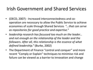Irish Government and Shared Services
• (OECD, 2007) - Increased interconnectedness and co-
  operation are necessary to allow the Public Service to achieve
  economies of scale through Shared Services “...that can serve
  as repositories for good practice and expertise.”
• leadership research has focussed too much on the leader...
  and not enough on the relationship of the leader and the
  followers. After all, this relationship is the essence of what
  defined leadership.” (Burke, 2002)
• The Department of Finance “control and conquer” and more
  recent “Comply or Explain” techniques to minimise risk and
  failure can be viewed as a barrier to innovation and change
 