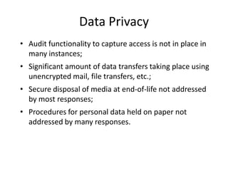 Data Privacy
• Audit functionality to capture access is not in place in
  many instances;
• Significant amount of data transfers taking place using
  unencrypted mail, file transfers, etc.;
• Secure disposal of media at end-of-life not addressed
  by most responses;
• Procedures for personal data held on paper not
  addressed by many responses.
 