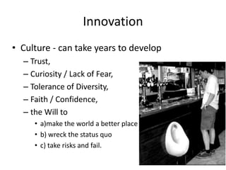 Innovation
• Culture - can take years to develop
  – Trust,
  – Curiosity / Lack of Fear,
  – Tolerance of Diversity,
  – Faith / Confidence,
  – the Will to
     • a)make the world a better place and
     • b) wreck the status quo
     • c) take risks and fail.
 