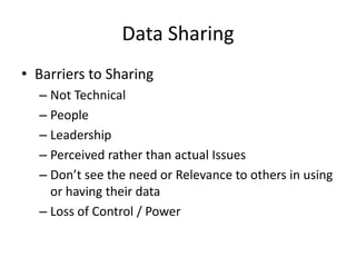 Data Sharing
• Barriers to Sharing
  – Not Technical
  – People
  – Leadership
  – Perceived rather than actual Issues
  – Don’t see the need or Relevance to others in using
    or having their data
  – Loss of Control / Power
 