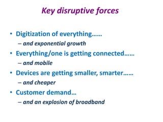 Key disruptive forces

• Digitization of everything……
  – and exponential growth
• Everything/one is getting connected……
  – and mobile
• Devices are getting smaller, smarter……
  – and cheaper
• Customer demand…
  – and an explosion of broadband
 