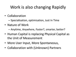 Work is also changing Rapidly
• Collaboration
  – Specialisation, optimisation, Just In Time
• Nature of Work
  – Anytime, Anywhere, Faster?, smarter, better?
• Human Capital is replacing Physical Capital as
  the Unit of Measurement
• More User Input, More Spontaneous,
• Collaboration with (Unknown) Partners
 