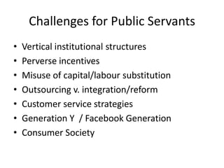 Challenges for Public Servants
•   Vertical institutional structures
•   Perverse incentives
•   Misuse of capital/labour substitution
•   Outsourcing v. integration/reform
•   Customer service strategies
•   Generation Y / Facebook Generation
•   Consumer Society
 