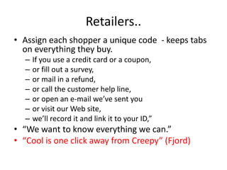 Retailers..
• Assign each shopper a unique code - keeps tabs
  on everything they buy.
  –   If you use a credit card or a coupon,
  –   or fill out a survey,
  –   or mail in a refund,
  –   or call the customer help line,
  –   or open an e-mail we’ve sent you
  –   or visit our Web site,
  –   we’ll record it and link it to your ID,”
• “We want to know everything we can.”
• “Cool is one click away from Creepy” (Fjord)
 
