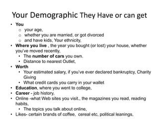 Your Demographic They Have or can get
• You
    o your age,
    o whether you are married, or got divorced
    o and have kids, Your ethnicity,
• Where you live , the year you bought (or lost) your house, whether
  you’ve moved recently,
    • The number of cars you own.
    • Distance to nearest Outlet,
• Worth
    • Your estimated salary, if you’ve ever declared bankruptcy, Charity
      Giving
    • What credit cards you carry in your wallet
• Education, where you went to college,
• Career - job history,
• Online -what Web sites you visit., the magazines you read, reading
  habits,
    • The topics you talk about online,
• Likes- certain brands of coffee, cereal etc, political leanings,
 