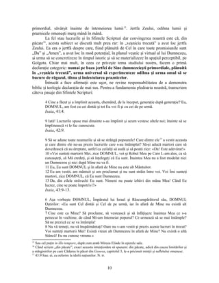 primordial, săvârşit înainte de întemeierea lumii15
. Jertfa Zeului, odihna lumii şi
praznicele omeneşti merg mână în mână.
La fel stau lucrurile şi în Sfintele Scripturi dar convingerea noastră este că, din
păcate16
, acesta subiect se discută mult prea rar: în „veşnicia trecută” a avut loc jertfa
Zeului. Ea era o jertfă despre care, fiind plănuită de Cel în care toate promisiunile sunt
„Da” şi „Amen”, a avut loc în mod potenţial, în planul veşnic şi virtual al lui Dumnezeu,
şi urma să se concretizeze în timpul istoric şi să se materializeze în spaţiul perceptibil, pe
Golgota. Chiar mai mult, în ceea ce priveşte tema studiului nostru, facem o primă
declaraţie categoric: numai pe baza jertfei de Sine dumnezeieşti primordiale, plănuită
în „veşnicia trecută”, urma universul să experimenteze odihna şi urma omul să se
bucure de răgazul, tihna şi îndestularea praznicelor.
Întrucât a face afirmaţii este uşor, ne revine responsabilitatea de a demonstra
biblic şi teologic declaraţia de mai sus. Pentru a fundamenta pledoaria noastră, transcriem
câteva pasaje din Sfintele Scripturi:
4 Cine a făcut şi a împlinit aceasta, chemând, de la început, generaţie după generaţie? Eu,
DOMNUL, am fost cu cei dintâi şi tot Eu voi fi şi cu cei de pe urmă.
Isaia, 41:4.
9 Iată! Lucrurile spuse mai dinainte s-au împlinit şi acum vestesc altele noi; înainte să se
împlinească vi le fac cunoscute.
Isaia, 42:9.
9 Să se adune toate neamurile şi să se strângă popoarele! Care dintre ele17
a vestit aceasta
şi care dintre ele ne-au prezis lucrurile care s-au întâmplat? Să-şi aducă martori care să
dovedească că au dreptate, astfel ca ceilalţi să audă şi să poată zice: «Da! Este adevărat!»
10 «Voi sunteţi martorii Mei, zice DOMNUL, voi şi Robul Meu pe Care L-am ales, ca să
cunoaşteţi, să Mă credeţi, şi să înţelegeţi că Eu sunt. Înaintea Mea nu a fost modelat nici
un Dumnezeu şi nici după Mine nu va fi.
11 Eu, Eu sunt DOMNUL şi în afară de Mine nu este alt Mântuitor.
12 Eu am vestit, am mântuit şi am proclamat şi nu sunt străin între voi. Voi Îmi sunteţi
martori, zice DOMNUL, că Eu sunt Dumnezeu.
13 Da, din zilele străvechi Eu sunt. Nimeni nu poate izbăvi din mâna Mea! Când Eu
lucrez, cine se poate împotrivi?»
Isaia, 43:9-13.
6 Aşa vorbeşte DOMNUL, Împăratul lui Israel şi Răscumpărătorul său, DOMNUL
Oştirilor: «Eu sunt Cel dintâi şi Cel de pe urmă, iar în afară de Mine nu există alt
Dumnezeu.
7 Cine este ca Mine? Să proclame, să vestească şi să înfăţişeze înaintea Mea ce s-a
petrecut în vechime, de când Mi-am întemeiat poporul? Ce urmează să se mai întâmple?
Să ne prezică ce se va întâmpla!
8 Nu vă temeţi, nu vă înspăimântaţi! Oare nu v-am vestit şi prezis aceste lucruri în trecut?
Voi sunteţi martorii Mei! Există vreun alt Dumnezeu în afară de Mine? Nu există o altă
Stâncă! Eu nu cunosc vreuna.»
15
Sau cel puţin in illo tempore, după cum arată Mircea Eliade în operele sale.
16
Când scriem „din păcate”, exact aceasta intenţionăm să spunem: din păcate, adică din cauza limitărilor şi
a mărginirilor pe care Căderea în păcat din Genesa, capitolul 3, le-a pricinuit minţii şi sufletului omenesc.
17
43:9 Sau: ei, cu referire la idolii naţiunilor. N. tr.
10
 