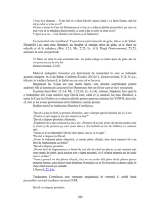 3 Isus le-a răspuns: – N-aţi citit ce a făcut David1 atunci când i s-a făcut foame, atât lui
cât şi celor ce erau cu el?
4 Cum a intrat în Casa lui Dumnezeu şi a luat şi a mâncat pâinile prezentării, pe care nu
este voie să le mănânce decât preoţii, şi cum a dat şi celor ce erau cu el?
5 Apoi le-a zis: – Fiul Omului este Domn şi al Sabatului!
Evenimentul este următorul: Yeşua trecea prin lanurile de grâu, într-o zi de Şabat.
Discipolii Lui, care erau flămânzi, au început să smulgă spice de grâu, să le frece cu
mâinile şi să le mănânce (Mat. 12:1; Mc. 2:23; Lc. 6:1). După Deuteronomul, 23:25,
acţiunea în sine era permisă:
25 Dacă vei intra în aria semenului tău, vei putea culege cu mâna spice de grâu, dar nu
vei putea secera în aria lui.
Deuteronomul, 23:25.
Motivul indignării fariseilor era determinat de momentul în care se întâmpla
această culegere: în zi de Şabat. Conform Exodul, 20:10,11, Deuteronomul, 5:12-15 ş.a.,
tâlcuite în tradiţia fariseică, în Şabat nu era voie să se lucreze.
Răspunsul lui Yeşua are mai multe faţete, este absolut surprinzător pentru
auditorii Săi şi luminează caracterul lui Dumnezeu într-un fel pe care ei nu-l sesizaseră.
În prima fază (Mat. 12:3,4; Mc. 2:25,26; Lc. 6:3,4), Adonai, Stăpânul, face apel la
o întâmplare din viaţa marelui rege David care, când el şi oamenii lui erau flămânzi, a
intrat în Casa lui Elohim şi a mâncat pâinile pentru punerea înaintea lui YHWH, deşi nici
el, nici ei nu aveau permisiunea să le mănânce, numai preoţii.
Redăm textul în traducerea Dumitru Cornilescu:
1
David s-a dus la Nob, la preotul Ahimelec, care a alergat speriat înaintea lui şi i-a zis:
„Pentru ce eşti singur şi nu este nimeni cu tine?”
2
David a răspuns preotului Ahimelec:
„Împăratul mi-a dat o poruncă şi mi-a zis: «Nimeni să nu ştie nimic de pricina pentru care
te trimit şi de porunca pe care ţi-am dat-o.» Am hotărât un loc de întâlnire cu oamenii
mei.
3
Acum ce ai la îndemână? Dă-mi cinci pâini, sau ce se va găsi.”
4
Preotul a răspuns lui David:
„N-am la îndemnă pâine obişnuită, ci numai pâine sfinţită; doar dacă oamenii tăi s-au
ferit de împreunarea cu femei!”
5
David a răspuns preotului:
„Ne-am ferit de împreunarea cu femei de trei zile de când am plecat, şi toţi oamenii mei
sunt curaţi; de altfel, dacă aceasta este o faptă necurată, va fi sfinţită negreşit azi de acela
care o va face.”
6
Atunci preotul i-a dat pâinea sfinţită, căci nu era acolo altă pâine decât pâinea pentru
punerea înainte, care fusese luată dinaintea Domnului ca să fie înlocuită cu pâine caldă, în
clipa când luaseră pe cealaltă.
I Samuel, 21:1-6.
Traducerea Cornilescu este oarecum enigmatică în versetul 5, astfel încât
prezentăm versetul conform versiunii NTR:
David i-a răspuns preotului:
100
 