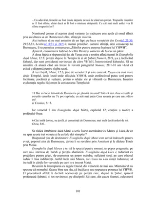 – Cu adevărat, femeile au fost ţinute departe de noi de când am plecat. Trupurile tinerilor
ar fi fost sfinte, chiar dacă ar fi fost o misiune obişnuită. Cu cât mai mult astăzi vor fi
sfinte trupurile lor?
Numitorul comun al acestor două variante de traducere este acela că omul sfinţit
prin ascultarea sa de Dumnezeul sfânt, sfinţeşte materia.
Aici trebuie să ne mai amintim de un fapt: pe baza versetelor din Exodul, 25:30,
29:32,33, Leviticul, 8:31 şi 24:5-9, numai preoţilor, oameni sfinţiţi, deci consacraţi lui
Dumnezeu, li se permitea consumarea „Pâinilor pentru punerea înaintea lui YHWH”.
Aparent, consumarea turtelor de către David şi oamenii săi fusese un păcat.
A doua faţetă a răspunsului dat de Yeşua este o rostire aflată numai în Evanghelia
după Matei, 12:5: preoţii slujesc în Templu în zi de Şabat (Numeri, 28:9, ş.a.), încălcând
Şabatul, dar sunt consideraţi nevinovaţi de către YHWH, Întemeietorul Şabatului. Să ne
amintim că atunci când am trecut în revistă paragraful Numeri, 28:1-10 am văzut că
există o dispensă pentru slujba sacră.
A trei faţetă, Matei, 12:6, ţine de versetul 5 şi este concisă: Yeşua era mai mare
decât Templul, decât locul unde sălăşluia YHWH, unde credinciosul putea veni pentru
închinare, pocăinţă şi ispăşire, pentru o relaţie vie şi vibrantă cu Dumnezeu. Inserăm
exclamaţia regelui Solomon la consacrarea Templului:
18 Dar va locui într-adevăr Dumnezeu pe pământ cu omul? Iată că nici chiar cerurile şi
cerurile cerurilor nu Te pot cuprinde, cu atât mai puţin Casa aceasta pe care am zidit-o
eu!
II Cronici, 6:18.
Iar versetul 7 din Evanghelia după Matei, capitolul 12, conţine o rostire a
profetului Osea:
6 Căci milă doresc, nu jertfă, şi cunoştinţă de Dumnezeu, mai mult decât arderi de tot.
Osea, 6:6.
Se ridică întrebarea: dacă Matei a scris foarte asemănător cu Marcu şi Luca, de ce
nu apar aceste trei versete şi la ceilalţi doi sinoptici?
Răspunsul ţine de destinatari: Evanghelia după Matei este scrisă îndeosebi pentru
evrei, poporul ales de Dumnezeu, cărora li se revelase prin Avraham şi le dăduse Torah
prin Moise.
Evanghelia după Marcu e scrisă în special pentru romani, un popor pragmatic, pe
care nu-i interesa de Torah şi preoţia aharonică. Evanghelia după Luca e redactată cu
precădere pentru greci, de-asemenea un popor mândru, suficient sieşi, pe care ethosul
iudaic îi lăsa indiferenţi. Astfel încât nici Marcu, nici Luca nu s-au simţit îndemnaţi să
includă în cărţile lor versetele pe care le-a inserat Matei.
Revenim la întâmplarea cu regele David, din versetele de mai sus. Mântuitorul nu
spusese că monarhul făcuse bine sau rău, că încălcase sau respectase porunca lui YHWH.
El procedează altfel: îi declară nevinovaţi pe preoţii care, slujind în Şabat, aparent
profanează Şabatul, şi tot nevinovaţi pe discipolii Săi care, din cauza foamei, culeseseră
101
 
