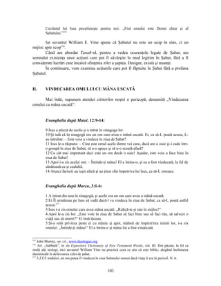 Cuvântul lui Isus pecetluieşte pentru noi: „Fiul omului este Domn chiar şi al
Sabatului.”315
Iar savantul William E. Vine spune că Şabatul nu este un scop în sine, ci un
mijloc spre scop316
.
Când am abordat Tanaħ-ul, pentru a vedea ocurenţele legate de Şabat, am
semnalat existenţa unor acţiuni care pot fi săvârşite în mod legitim în Şabat, fără a fi
considerate lucrări care încalcă sfinţenia zilei a şaptea. Desigur, există şi nuanţe.
În continuare, vom examina acţiunile care pot fi făptuite în Şabat fără a profana
Şabatul.
II. VINDECAREA OMULUI CU MÂNA USCATĂ
Mai întâi, supunem atenţiei cititorilor noştri o pericopă, denumită „Vindecarea
omului cu mâna uscată”.
Evanghelia după Matei, 12:9-14:
9 Isus a plecat de acolo şi a intrat în sinagoga lor.
10 Şi iată că în sinagogă era un om care avea o mână uscată. Ei, ca să-L poată acuza, L-
au întrebat: – Este voie a vindeca în ziua de Sabat?
11 Isus le-a răspuns: – Cine este omul acela dintre voi care, dacă are o oaie şi-i cade într-
o groapă în ziua de Sabat, să n-o apuce şi să n-o scoată afară?
12 Cu cât mai important deci este un om decât o oaie! Aşadar, este voie a face bine în
ziua de Sabat!
13 Apoi i-a zis acelui om: – Întinde-ţi mâna! El a întins-o, şi ea a fost vindecată, la fel de
sănătoasă ca şi cealaltă.
14 Atunci fariseii au ieşit afară şi au ţinut sfat împotriva lui Isus, ca să-L omoare.
Evanghelia după Marcu, 3:1-6:
1 A intrat din nou în sinagogă, şi acolo era un om care avea o mână uscată.
2 Ei Îl urmăreau pe Isus să vadă dacă-l va vindeca în ziua de Sabat, ca să-L poată astfel
acuza.317
3 Isus i-a zis omului care avea mâna uscată: „Ridică-te şi stai în mijloc!“
4 Apoi le-a zis lor: „Este voie în ziua de Sabat să faci bine sau să faci rău, să salvezi o
viaţă sau să omori?“ Ei însă tăceau.
5 Şi-a rotit privirea peste ei cu mânie şi apoi, mâhnit de împietrirea inimii lor, i-a zis
omului: „Întinde-ţi mâna!“ El a întins-o şi mâna lui a fost vindecată.
315
John Murray, op. cit., www.theologue.org
316
Art. „Sabbath”, în An Expository Dictionary of New Testament Words, vol. III. Din păcate, la fel ca
mulţi alţi teologi, nici savantul William Vine nu practică ceea ce ştie că este biblic, alegând închinarea
duminicală în defavoarea celei de şabat.
317
3:2 Cf. tradiţiei, un om putea fi vindecat în ziua Sabatului numai dacă viaţa îi era în pericol. N. tr.
103
 