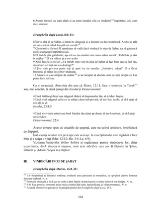 6 Atunci fariseii au ieşit afară şi au ţinut imediat sfat cu irodienii318
împotriva Lui, cum
să-L omoare.
Evanghelia după Luca, 6:6-11:
6 Într-o altă zi de Sabat, a intrat în sinagogă şi a început să dea învăţătură. Acolo se afla
un om a cărui mână dreaptă era uscată319
.
7 Cărturarii şi fariseii Îl urmăreau să vadă dacă vindecă în ziua de Sabat, ca să găsească
astfel o acuzaţie împotriva Lui.
8 El însă le ştia gândurile, aşa că i-a zis omului care avea mâna uscată: „Ridică-te şi stai
în mijloc!“ El s-a ridicat şi a stat acolo.
9 Apoi Isus le-a zis lor: „Vă întreb: este voie în ziua de Sabat să faci bine sau să faci rău,
să salvezi o viaţă sau s-o distrugi?“
10 Şi-a rotit privirea peste toţi şi apoi i-a zis omului: „Întinde-ţi mâna!“ El a făcut
întocmai şi mâna lui a fost vindecată.
11 Atunci ei s-au umplut de mânie320
şi au început să discute unii cu alţii despre ce I-ar
putea face lui Isus.
Ca o paranteză, observăm din nou că Matei, 12:11, face o trimitere la Torah321
sau, mai concret, la două pasaje din Exodul şi Deuteronomul:
4 Dacă întâlneşti boul sau măgarul rătăcit al duşmanului tău, să i-l duci înapoi.
5 Dacă vezi măgarul celui ce te urăşte căzut sub povară, să nu-l laşi acolo, ci să-l ajuţi să
o ia de pe el.
Exodul, 23:4,5.
4 Dacă vei vedea asinul sau boul fratelui tău căzut pe drum, să nu-l ocoleşti, ci să-l ajuţi
să se ridice.
Deuteronomul, 22:4.
Aceste versete spun că situaţiile de urgenţă, care nu suferă amânare, beneficiază
de dispensă.
Însă esenţa acestor trei pericope este aceeaşi: în ziua Şabatului este îngăduit a face
bine şi a scăpa o viaţă (Mat. 12:12; Mc. 3:4; Lc. 6:9).
Vizitarea bolnavilor (bikur ħolim) şi rugăciunea pentru vindecarea lor, chiar
exorcizarea, dacă situaţia o impune, sunt acte salvifice care pot fi făptuite în Şabat,
întrucât şi Adonai Yeşua le-a făptuit.
III. VINDECĂRI IN ZI DE ŞABAT
Evanghelia după Marcu, 1:21-31:
318
3:6 Susţinători ai dinastiei irodiene; irodienii erau partizani ai romanilor, cu sprijinul cărora domnea
dinastia irodiană. N. tr.
319
Formaţia medicală a lui Luca se vede şi prin faptul că precizează că mâna bolnavă era dreapta. N. ns.
320
6:11 Sau: prostie; termenul poate reda o mânie fără sens, nejustificată, şi chiar prostească. N. tr.
321
Această trimitere se găseşte şi în pasajul paralel din Evanghelia după Luca, 14:5.
104
 