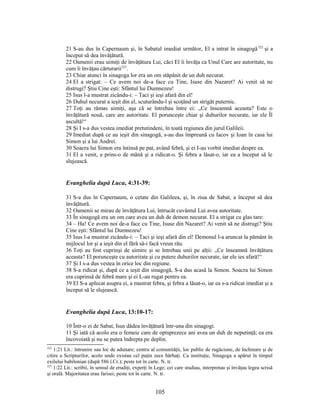 21 S-au dus în Capernaum şi, în Sabatul imediat următor, El a intrat în sinagogă322
şi a
început să dea învăţătură.
22 Oamenii erau uimiţi de învăţătura Lui, căci El îi învăţa ca Unul Care are autoritate, nu
cum îi învăţau cărturarii323
.
23 Chiar atunci în sinagoga lor era un om stăpânit de un duh necurat.
24 El a strigat: – Ce avem noi de-a face cu Tine, Isuse din Nazaret? Ai venit să ne
distrugi? Ştiu Cine eşti: Sfântul lui Dumnezeu!
25 Isus l-a mustrat zicându-i: – Taci şi ieşi afară din el!
26 Duhul necurat a ieşit din el, scuturându-l şi scoţând un strigăt puternic.
27 Toţi au rămas uimiţi, aşa că se întrebau între ei: „Ce înseamnă aceasta? Este o
învăţătură nouă, care are autoritate. El porunceşte chiar şi duhurilor necurate, iar ele Îl
ascultă!“
28 Şi I s-a dus vestea imediat pretutindeni, în toată regiunea din jurul Galileii.
29 Imediat după ce au ieşit din sinagogă, s-au dus împreună cu Iacov şi Ioan în casa lui
Simon şi a lui Andrei.
30 Soacra lui Simon era întinsă pe pat, având febră, şi ei I-au vorbit imediat despre ea.
31 El a venit, a prins-o de mână şi a ridicat-o. Şi febra a lăsat-o, iar ea a început să le
slujească.
Evanghelia după Luca, 4:31-39:
31 S-a dus în Capernaum, o cetate din Galileea, şi, în ziua de Sabat, a început să dea
învăţătură.
32 Oamenii se mirau de învăţătura Lui, întrucât cuvântul Lui avea autoritate.
33 În sinagogă era un om care avea un duh de demon necurat. El a strigat cu glas tare:
34 – Ha! Ce avem noi de-a face cu Tine, Isuse din Nazaret? Ai venit să ne distrugi? Ştiu
Cine eşti: Sfântul lui Dumnezeu!
35 Isus l-a mustrat zicându-i: – Taci şi ieşi afară din el! Demonul l-a aruncat la pământ în
mijlocul lor şi a ieşit din el fără să-i facă vreun rău.
36 Toţi au fost cuprinşi de uimire şi se întrebau unii pe alţii: „Ce înseamnă învăţătura
aceasta? El porunceşte cu autoritate şi cu putere duhurilor necurate, iar ele ies afară!“
37 Şi I s-a dus vestea în orice loc din regiune.
38 S-a ridicat şi, după ce a ieşit din sinagogă, S-a dus acasă la Simon. Soacra lui Simon
era cuprinsă de febră mare şi ei L-au rugat pentru ea.
39 El S-a aplecat asupra ei, a mustrat febra, şi febra a lăsat-o, iar ea s-a ridicat imediat şi a
început să le slujească.
Evanghelia după Luca, 13:10-17:
10 Într-o zi de Sabat, Isus dădea învăţătură într-una din sinagogi.
11 Şi iată că acolo era o femeie care de optsprezece ani avea un duh de neputinţă; ea era
încovoiată şi nu se putea îndrepta pe deplin.
322
1:21 Lit.: întrunire sau loc de adunare; centru al comunităţii, loc public de rugăciune, de închinare şi de
citire a Scripturilor, acolo unde existau cel puţin zece bărbaţi. Ca instituţie, Sinagoga a apărut în timpul
exilului babilonian (după 586 î.Cr.); peste tot în carte. N. tr.
323
1:22 Lit.: scribii, în sensul de erudiţi, experţi în Lege; cei care studiau, interpretau şi învăţau legea scrisă
şi orală. Majoritatea erau farisei; peste tot în carte. N. tr.
105
 