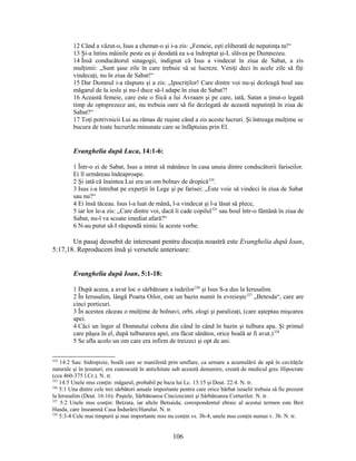 12 Când a văzut-o, Isus a chemat-o şi i-a zis: „Femeie, eşti eliberată de neputinţa ta!“
13 Şi-a întins mâinile peste ea şi deodată ea s-a îndreptat şi-L slăvea pe Dumnezeu.
14 Însă conducătorul sinagogii, indignat că Isus a vindecat în ziua de Sabat, a zis
mulţimii: „Sunt şase zile în care trebuie să se lucreze. Veniţi deci în acele zile să fiţi
vindecaţi, nu în ziua de Sabat!“
15 Dar Domnul i-a răspuns şi a zis: „Ipocriţilor! Care dintre voi nu-şi dezleagă boul sau
măgarul de la iesle şi nu-l duce să-l adape în ziua de Sabat?!
16 Această femeie, care este o fiică a lui Avraam şi pe care, iată, Satan a ţinut-o legată
timp de optsprezece ani, nu trebuia oare să fie dezlegată de această neputinţă în ziua de
Sabat?“
17 Toţi potrivnicii Lui au rămas de ruşine când a zis aceste lucruri. Şi întreaga mulţime se
bucura de toate lucrurile minunate care se înfăptuiau prin El.
Evanghelia după Luca, 14:1-6:
1 Într-o zi de Sabat, Isus a intrat să mănânce în casa unuia dintre conducătorii fariseilor.
Ei îl urmăreau îndeaproape.
2 Şi iată că înaintea Lui era un om bolnav de dropică324
.
3 Isus i-a întrebat pe experţii în Lege şi pe farisei: „Este voie să vindeci în ziua de Sabat
sau nu?“
4 Ei însă tăceau. Isus l-a luat de mână, l-a vindecat şi l-a lăsat să plece,
5 iar lor le-a zis: „Care dintre voi, dacă îi cade copilul325
sau boul într-o fântână în ziua de
Sabat, nu-l va scoate imediat afară?“
6 N-au putut să-I răspundă nimic la aceste vorbe.
Un pasaj deosebit de interesant pentru discuţia noastră este Evanghelia după Ioan,
5:17,18. Reproducem însă şi versetele anterioare:
Evanghelia după Ioan, 5:1-18:
1 După aceea, a avut loc o sărbătoare a iudeilor326
şi Isus S-a dus la Ierusalim.
2 În Ierusalim, lângă Poarta Oilor, este un bazin numit în evreieşte327
„Betesda“, care are
cinci porticuri.
3 În acestea zăceau o mulţime de bolnavi, orbi, ologi şi paralizaţi, (care aşteptau mişcarea
apei.
4 Căci un înger al Domnului cobora din când în când în bazin şi tulbura apa. Şi primul
care păşea în el, după tulburarea apei, era făcut sănătos, orice boală ar fi avut.)328
5 Se afla acolo un om care era infirm de treizeci şi opt de ani.
324
14:2 Sau: hidropizie, boală care se manifestă prin umflare, ca urmare a acumulării de apă în cavităţile
naturale şi în ţesuturi; era cunoscută în antichitate sub această denumire, creată de medicul grec Hipocrate
(cca 460-375 î.Cr.). N. tr.
325
14:5 Unele mss conţin: măgarul, probabil pe baza lui Lc. 13:15 şi Deut. 22:4. N. tr.
326
5:1 Una dintre cele trei sărbători anuale importante pentru care orice bărbat israelit trebuia să fie prezent
la Ierusalim (Deut. 16:16): Paştele, Sărbătoarea Cincizecimii şi Sărbătoarea Corturilor. N. tr.
327
5:2 Unele mss conţin: Betzata, iar altele Betsaida; corespondentul ebraic al acestui termen este Beit
Hasda, care înseamnă Casa Îndurării/Harului. N. tr.
328
5:3-4 Cele mai timpurii şi mai importante mss nu conţin vs. 3b-4; unele mss conţin numai v. 3b. N. tr.
106
 