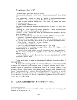 Evanghelia după Ioan, 9:1-17:
1 În timp ce trecea, Isus a văzut un orb din naştere.
2 Ucenicii Lui L-au întrebat: – Rabbi331
, cine a păcătuit de s-a născut orb: el sau părinţii
lui?
3 Isus le-a răspuns: – Nu este nici pentru că a păcătuit el, nici pentru că au păcătuit
părinţii lui, ci s-a născut aşa ca să se arate în el lucrările lui Dumnezeu.
4 Cât este zi, trebuie să lucrăm lucrările Celui Ce M-a trimis. Vine noaptea, când nimeni
nu mai poate să lucreze.
5 Cât sunt în lume, sunt lumina lumii.
6 Şi zicând aceasta, a scuipat pe pământ, a făcut nişte noroi din salivă şi l-a pus pe ochii
orbului.
7 Apoi i-a zis: „Du-te şi spală-te în bazinul Siloamului!“ Tradus, Siloam înseamnă
«Trimis» El s-a dus, s-a spălat şi s-a întors văzând bine.
8 Vecinii şi cei care-l văzuseră mai înainte, pe când era cerşetor, se întrebau: „Nu este
acesta cel ce şedea şi cerşea?!“
9 Unii ziceau: „El este!“ Alţii ziceau: „Nu, dar seamănă cu el!“ Iar el zicea: „Eu sunt!“
10 Prin urmare, l-au întrebat: – Cum atunci ţi-au fost deschişi ochii?
11 El a răspuns: – Omul Acela, Căruia I se zice Isus, a făcut noroi, mi-a uns ochii şi mi-a
zis: „Du-te la Siloam şi spală-te!“ Aşa că m-am dus, m-am spălat şi apoi am putut vedea.
12 Ei l-au întrebat: – Unde este El? – Nu ştiu! a răspuns el.
13 L-au adus la farisei pe cel ce fusese orb.
14 Ziua în care Isus făcuse noroi şi-i deschisese ochii era o zi de Sabat.
15 Din nou, fariseii l-au întrebat şi ei cum de şi-a căpătat vederea. El le-a răspuns: – Mi-a
pus noroi pe ochi, m-am spălat şi văd!
16 Unii dintre farisei ziceau: „Acesta nu este de la Dumnezeu, pentru că nu ţine Sabatul!“
Alţii însă ziceau: „Cum poate un om păcătos să facă astfel de semne?!“ Aşa că era
dezbinare între ei.
17 L-au întrebat din nou pe orb: – Tu ce zici despre El, pentru că ţie ţi-a deschis ochii? El
le-a răspuns: – Este un profet.
Pasajul repetă ideea că actele salvifice de genul rugăciunii pentru bolnavi pot fi
făptuite în Şabat.
Pe lângă toate aceste argumente care pledează în favoarea unor anumite activităţi
în Şabat, mai menţionăm că în iudaism există o sintagmă denumită pikuaħ nefeş –
consideraţia faţă de viaţa umană. Acest concept spune că, de exemplu, dacă are loc un
accident, victima trebuie ajutată, şi ambulanţa trebuie anunţată, chiar dacă este zi de
Şabat. Viaţa umană, deci, are întâietate faţă de legea Şabatului. Cum spunea un rabin de
binecuvântată memorie: „Poruncile divine au fost date omului ca să trăiască prin ele, iar
nu ca să moară respectându-le.” Practic, în Şabat este îngăduită facerea binelui (Mat.
12:12; Mc. 3:4; Lc. 6:9; 14:3).
IV. ŞABATUL ŞI PREDICAREA ÎN SLUJIREA LUI YEŞUA
331
9:2 Cf. învăţăturii rabinice din acea vreme răsplata şi pedeapsa erau proporţionale cu meritele şi greşelile
oamenilor sau ale părinţilor lor. N. tr.
108
 