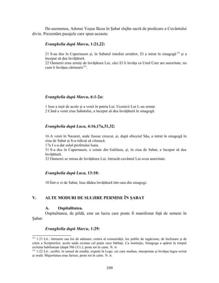 De-asemenea, Adonai Yeşua făcea în Şabat slujba sacră de predicare a Cuvântului
divin. Prezentăm pasajele care spun aceasta:
Evanghelia după Marcu, 1:21,22:
21 S-au dus în Capernaum şi, în Sabatul imediat următor, El a intrat în sinagogă332
şi a
început să dea învăţătură.
22 Oamenii erau uimiţi de învăţătura Lui, căci El îi învăţa ca Unul Care are autoritate, nu
cum îi învăţau cărturarii333
.
Evanghelia după Marcu, 6:1-2a:
1 Isus a ieşit de acolo şi a venit în patria Lui. Ucenicii Lui L-au urmat.
2 Când a venit ziua Sabatului, a început să dea învăţătură în sinagogă.
Evanghelia după Luca, 4:16,17a,31,32:
16 A venit în Nazaret, unde fusese crescut, şi, după obiceiul Său, a intrat în sinagogă în
ziua de Sabat şi S-a ridicat să citească.
17a I s-a dat sulul profetului Isaia.
31 S-a dus în Capernaum, o cetate din Galileea, şi, în ziua de Sabat, a început să dea
învăţătură.
32 Oamenii se mirau de învăţătura Lui, întrucât cuvântul Lui avea autoritate.
Evanghelia după Luca, 13:10:
10 Într-o zi de Sabat, Isus dădea învăţătură într-una din sinagogi.
V. ALTE MODURI DE SLUJIRE PERMISE ÎN ŞABAT
A. Ospitalitatea.
Ospitalitatea, de pildă, este un lucru care poate fi manifestat faţă de semeni în
Şabat:
Evanghelia după Marcu, 1:29:
332
1:21 Lit.: întrunire sau loc de adunare; centru al comunităţii, loc public de rugăciune, de închinare şi de
citire a Scripturilor, acolo unde existau cel puţin zece bărbaţi. Ca instituţie, Sinagoga a apărut în timpul
exilului babilonian (după 586 î.Cr.); peste tot în carte. N. tr.
333
1:22 Lit.: scribii, în sensul de erudiţi, experţi în Lege; cei care studiau, interpretau şi învăţau legea scrisă
şi orală. Majoritatea erau farisei; peste tot în carte. N. tr.
109
 