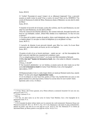 Isaia, 44:6-8.
21 Vorbiţi! Prezentaţi-vă cauza! Lăsaţi-i să se sfătuiască împreună! Cine a prevestit
aceasta cu multă vreme în urmă? Cine a vestit-o în trecut? Oare nu Eu, DOMNUL? Nu
există alt Dumnezeu în afară de Mine, Dumnezeu drept şi Mântuitor; nu este altul în afară
de Mine!
Isaia, 45:21.
9 Amintiţi-vă lucrurile de la început, acelea din vechime, căci Eu sunt Dumnezeu, nu este
altul! Eu sunt Dumnezeu, nu este altul ca Mine!
10 Eu fac cunoscut mai dinainte sfârşitul şi, din vremuri străvechi, descopăr lucrurile care
încă nu s-au întâmplat, zicând: „Planul Meu rămâne să se împlinească; voi face tot ceea
ce doresc!”
11 Eu chem de la răsărit o pasăre de pradă şi, dintr-o ţară îndepărtată, aduc omul care Îmi
va împlini planul. Ce am spus voi duce la îndeplinire şi ce am plănuit voi face.
Isaia, 46:9-11.
3 Lucrurile de dinainte le-am prevestit demult, gura Mea le-a vestit, Eu le-am făcut
cunoscute; apoi, dintr-odată, am lucrat, iar ele s-au împlinit.
Isaia, 48:3.
18 pentru că ştiţi că nu cu lucruri pieritoare – argint sau aur – aţi fost răscumpăraţi din
felul vostru de viaţă fără rost, moştenit de la strămoşii voştri,
19 ci cu sângele preţios al lui Cristos18
, ca al unui miel fără meteahnă şi fără pată.
20 El a fost ales19
înainte de întemeierea lumii, dar a fost arătat la sfârşitul vremurilor,
pentru voi.
I Petru, 1:18-2020
.
8 Toţi locuitorii pământului i se vor închina, şi anume aceia ale căror nume nu au fost
scrise de la întemeierea lumii în Cartea Vieţii Mielului, Care a fost înjunghiat21
.
Apocalipsa, 13:822
.
20 Dumnezeul păcii, Care L-a adus înapoi dintre cei morţi pe Domnul nostru Isus, marele
Păstor23
al oilor, prin sângele legământului veşnic,
21 să vă echipeze cu orice lucru bun, pentru a-I face voia, lucrând între noi ceea ce este
plăcut înaintea Lui, prin Isus Cristos, Căruia I se cuvine slava în vecii vecilor! Amin.
Epistola către evrei, 13:20,21.
18
1:19 Sau: Mesia; atât Cristos (greacă), cât şi Mesia (ebraică şi aramaică) înseamnă Cel care este uns;
peste tot în carte. N. tr.
19
1:20 Sau: cunoscut. N. tr.
20
Subl. ns.
21
13:8 Sau: ale căror nume nu au fost scrise în Cartea Vieţii Mielului, Care a fost înjunghiat de la
întemeierea lumii. N. tr.
22
Subl. ns.
23
13:28 Conceptul de păstor trebuie înţeles aici în contextul său vechi-testamental: Dumnezeu Însuşi este
Păstorul lui Israel (Ps. 80:1; Is. 40:10-11; Eze. 34:11-16); Dumnezeu a dat turma în grija conducătorilor,
păstorii lui Israel, care însă nu au avut grijă de ea (Is. 56:9-12; Eze 34); Dumnezeu Îl va trimite pe
adevăratul Păstor, pe Mesia, pentru a avea grijă de oi (Eze. 34:23). N. tr.
11
 