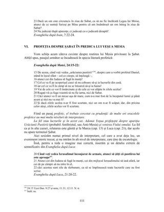 23 Dacă un om este circumcis în ziua de Sabat, ca să nu fie încălcată Legea lui Moise,
atunci de ce sunteţi furioşi pe Mine pentru că am însănătoşit un om întreg în ziua de
Sabat?
24 Nu judecaţi după aparenţe, ci judecaţi cu o judecată dreaptă!
Evanghelia după Ioan, 7:22-24.
VI. PROFEŢIA DESPRE ŞABAT ÎN PREDICA LUI YEŞUA MESIA
Vom schiţa acum câteva cuvinte despre rostirea lui Mesia privitoare la Şabat.
Altfel spus, pasajul următor se încadrează în specia literară profetică:
Evanghelia după Matei, 24:15-22:
15 De aceea, când veţi vedea „urâciunea pustiirii“336
, despre care a vorbit profetul Daniel,
stând în locul sfânt – cel ce citeşte, să înţeleagă –,
16 atunci cei din Iudeea să fugă în munţi!
17 Cel ce va fi pe acoperişul casei să nu coboare să-şi ia lucrurile din casă,
18 iar cel ce va fi la câmp să nu se întoarcă să-şi ia haina!
19 Vai de cele ce vor fi însărcinate şi de cele ce vor alăpta în zilele acelea!
20 Rugaţi-vă ca fuga voastră să nu fie iarna, nici de Sabat.
21 Căci atunci va fi un necaz aşa de mare, cum n-a mai fost de la începutul lumii şi până
acum şi nici nu va mai fi!
22 Şi dacă zilele acelea n-ar fi fost scurtate, nici un om n-ar fi scăpat; dar, din pricina
celor aleşi, zilele acelea vor fi scurtate.
Fiind un pasaj profetic, el trebuie cercetat cu prudenţă: de multe ori oracolele
profetice au mai multe niveluri de interpretare.
La fel stau lucrurile şi în acest caz. Adonai Yeşua profeţeşte despre apariţia
Urâciunii Pustiirii (probabil Antihristul, sau Anti-Mesia) şi venirea Fiului omului. La fel
ca şi în alte cazuri, relatarea este găsită şi la Marcu (cap. 13) şi Luca (cap. 21), dar acolo
nu apare termenul Şabat.
Aici sesizăm numai primul nivel de interpretare, cel care a avut deja loc, un
eveniment istoric trecut, şi nu intrăm în alt nivel de interpretare, care ţine de escatologie.
Însă, pentru a reda o imagine mai corectă, inserăm şi un detaliu extrem de
semnificativ din Evanghelia după Luca:
20 Când veţi vedea Ierusalimul înconjurat de armate, atunci să ştiţi că pustiirea lui
este aproape337
.
21 Atunci cei din Iudeea să fugă în munţi, cei din mijlocul Ierusalimului să iasă afară, iar
cei de pe câmpii să nu intre în el,
22 căci acestea sunt zile de răzbunare, ca să se împlinească toate lucrurile care au fost
scrise.
Evanghelia după Luca, 21:20-22.
336
24:15 Vezi Dan. 9:27 şi nota; 11:31; 12:11. N. tr.
337
Subl. ns.
111
 