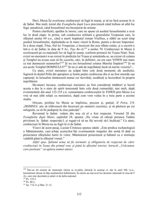 Deci, Mesia Îşi avertizase credincioşii să fugă în munţi, şi să nu facă aceasta în zi
de Şabat. Mai mult, textul din Evanghelia după Luca precizează când trebuia să aibă loc
fuga: paradoxal, când Ierusalimul era înconjurat de armate.
Pentru clarificări, apelăm la istorie, care ne spune că asediul Ierusalimului a avut
loc în două etape: în prima, sub conducerea militară a generalului Vespasian care, la
sfârşitul anului 69 e.n., când a murit împăratul roman Vitellius, a slăbit un scurt timp
asediul Ierusalimului, deplasându-se în mare viteză la Roma, pentru a deveni Imperator.
În a doua etapă, Titus, fiul lui Vespasian, a încercuit din nou sfânta cetate, şi a cucerit-o
într-o zi de Şabat, în data de 9 Av, Tişa Be-Av338
a anului 70. Credincioşii în Mesia îi
avertizaseră pe co-naţionalii lor să fugă în munţi, conform poruncii lui Yeşua Noţri. Însă,
evreii ne-mesianici n-au crezut în predicţia lui Yeşua şi semeţindu-se, au crezut că cetatea
şi Templul nu aveau cum să fie cucerite, căci, în definitiv, nu era oare YHWH mai mare
ca toţi dumnezeii neamurilor?339
Şi nu era Ierusalimul cetatea Marelui Împărat?340
Şi nu
era acolo Templul DOMNULUI?341
Şi nu ei atât de neprihăniţi încât să merite victoria?...
Ca atare, evreii mesianici au scăpat între cele două momente ale asediului,
fugiseră în dealul Pella din apropiere şi foarte puţini credincioşi din ei au fost omorâţi sau
capturaţi; în Ierusalim rămăseseră numai cei răzvrătiţi, nesăbuiţi şi încrezători în propria
neprihănire.
De-atunci încoace, credincioşii mesianici au fost consideraţi trădători şi lucrul
acesta a dus la o stare de spirit tensionată între cele două comunităţi; mai mult, după
evenimentele din anul 132-135 e.n. comunitatea credincioşilor în YHWH prin Moise n-a
vrut să mai aibă relaţii cu mesianicii, după cum vom vedea în a treia parte a acestui
studiu.
Oricum, profeţia lui Mesia se împlinise, precum şi, parţial, II Petru, 2:9:
„DOMNUL ştie să izbăvească din încercare pe oamenii cucernici, şi să păstreze pe cei
nelegiuiţi, ca să fie pedepsiţi în ziua judecăţii”.
Revenind la Şabat: vedem din nou că el a fost respectat. Versetul 20 din
Evanghelia după Matei, capitolul 24, spunea „Nu vreau să călcaţi porunca Tatălui
privitoare la Şabat: respectaţi-l, şi rugaţi-vă să nu fiţi nevoiţi să-l încălcaţi.” Ca atare,
credincioşii în Mesia nu au fugit în zi de Şabat.
Vizavi de acest pasaj, Lucian Cristescu spunea odată: „Este predica eschatologică
a Mântuitorului, care schiţa ucenicilor Săi evenimentele timpului din urmă. O dată cu
proiectarea sfârşitului lumii în viitor, Mântuitorul proiectează şi Sabatul ca o instituţie
valabilă până la sfârşitul vremii.”
Altfel spus, Şabatul urma să fie normativ şi obligatoriu de respectat de către
credincioşii în Yeşua din primul veac şi până la sfârşitul istoriei, întrucât „Urâciunea
care pustieşte” va apărea numai atunci.
338
Într-un fel extrem de interesant istoria se re-edita, întrucât în aceeaşi zi, dar în anul 586 î.e.n.,
Ierusalimul căzuse în faţa asediatorilor babilonieni. În istorie au mai avut loc dezastre naţionale în ziua de 9
Av, care este decretată şi astăzi zi de doliu naţional.
339
Ps. 135:5.
340
Ps. 48:2.
341
Ier. 7:4-11 şi Mat. 21:13.
112
 