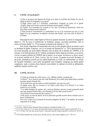 II. FAPTE, 13:14,15,26,27:
14 Dar ei au plecat mai departe din Perga şi au ajuns în Antiohia din Pisidia. În ziua de
Sabat au intrat în sinagogă şi s-au aşezat.
15 După citirea Legii şi a Profeţilor, conducătorii sinagogii au trimis să le spună:
„Fraţilor, dacă aveţi vreun cuvânt de încurajare pentru popor, vorbiţi!“
26 Fraţilor, fii ai neamului lui Avraam, şi voi, care vă temeţi de Dumnezeu, nouă ne-a
fost trimis cuvântul acestei mântuiri!
27 Însă locuitorii Ierusalimului şi conducătorii lor nu L-au recunoscut pe Isus şi, prin
faptul că L-au condamnat, au împlinit cuvintele din Profeţi, care sunt citite în fiecare zi
de Sabat.
Descoperim încă o dată faptul că Pavel şi grupul misionar au intrat în sinagogă în
Şabat (v. 14). În acea zi credincioşii se închinau, auzeau „cuvintele profeţilor, care se
citesc în fiecare Şabat” (v. 27) şi auzeau cuvântarea de îndemn (v. 15).
Este foarte important să menţionăm din nou că este greşită opinia că numai evreii
se închinau în Şabat. Expresia „cei ce vă temeţi de Dumnezeu” (v. 26) îi desemnează pe
ne-evreii prozeliţi, pe aceia dintre Neamuri care au dorit să se închine lui YHWH, şi nu
oricum, ci în felul poruncit de El. Trebuie să spunem foarte răspicat că atunci, ca şi acum,
oricine se putea închina lui YHWH, dar şi atunci, ca şi acum, închinarea se făcea numai
în termenii stabiliţi de El. Deci, oricine, dar nu oricum. Şi pentru ne-evreii de-atunci şi
de-acolo, închinarea corectă era cea adusă împreună cu evreii, în conformitate cu Torah.
Iar locaţiile închinării, topos-urile acceptabile erau Templul, sinagoga sau malul apelor
curgătoare, unde se putea oficia botezul convertiţilor la iudaism (tevilah) şi abluţiunile,
spălările ritualice (mikva’oth).
III. FAPTE, 15:13-21:
13 Când au terminat de vorbit, Iacov a zis: „Bărbaţi, fraţilor, ascultaţi-mă!
14 Simon343
ne-a istorisit cum mai întâi Dumnezeu Şi-a arătat grija luând dintre neamuri
un popor pentru Numele Său.
Şi cu acest lucru sunt de acord cuvintele profeţilor, aşa cum este scris:
16 «După aceea, Mă voi întoarce şi voi ridica cortul căzut al lui David. Îi voi ridica
ruinele şi-l voi reclădi,
17 ca astfel rămăşiţa de oameni să-L caute pe Domnul, precum şi toate neamurile peste
care este chemat Numele Meu, zice Domnul, Cel Care face aceste lucruri344
18 şi Căruia Îi sunt cunoscute din veşnicie.»345
19 De aceea, eu sunt de părere să nu le pricinuim greutăţi acelora dintre neamuri care se
întorc la Dumnezeu,
20 ci să le scriem să se ferească de lucrurile pângărite de idoli346
, de adulter, de animale
sugrumate şi de sânge.
343
15:14 Gr.: Simeon; Iacov foloseşte forma aramaică a numelui lui Petru. N. tr.
344
15:17 Vezi Amos 9:11-12 şi nota; este interesant că Iacov foloseşte în acest context textul LXX. N. tr.
345
15:17-18 Sau: Cel Care face aceste lucruri / cunoscute încă din veşnicie (posibil o aluzie la Is. 45:21). N.
tr.
346
15:20 Adică animale care au fost ucise, dar din care nu a fost vărsat sângele; şi în v. 29. N. tr.
114
 