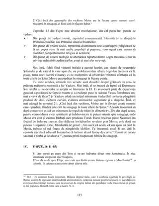 21 Căci încă din generaţiile din vechime Moise are în fiecare cetate oameni care-l
proclamă în sinagogi, el fiind citit în fiecare Sabat.“
Capitolul 15 din Fapte este absolut revoluţionar, din cel puţin trei puncte de
vedere:
 Din punct de vedere istoric, capitolul consemnează frământările şi discuţiile
Primului conciliu, sau Primului sinod al bisericilor.
 Din punct de vedere social, reprezintă diseminarea unei convingeri (religioase) de
la un popor etnic la mai multe populaţii şi popoare, convingeri care urmau să
modifice comportamentul religios al acestora;
 Din punct de vedere teologic se abordează raportul dintre Legea mozaică şi har în
privinţa mântuirii credincioşilor, evrei şi mai ales ne-evrei.
Noi, însă, fideli fiind viziunii iniţiale a acestei lucrări, cea vizavi de ocurenţele
Şabatului şi de cadrul în care apar ele, nu problematizăm relaţia Lege-har (aceasta va fi,
poate, tema unei lucrări viitoare), ci ne mulţumim să observăm reiterată afirmaţia că în
toate zilele de Şabat Moise era predicat în sinagogi în fiecare cetate.
Cu toate acestea, ultimele trei versete sunt deosebit despre grăitoare în ceea ce
priveşte măiestria pastorală a lui Yaakov. Mai întâi, el se bucură de faptul că Dumnezeu
S-a revelat şi ne-evreilor şi aceştia se întorceau la El. Ei avuseseră parte de experienţa
genuină a pocăinţei de faptele moarte şi a credinţei puse în Adonai Yeşua. Întrebarea era:
mai e ceva de făcut? Şi Yaakov oferă un iniţial minimum ireductibil: evitarea pângăririi
produse de idoli, evitarea curviei, evitarea animalelor sugrumate şi a sângelui. Însă, el
mai adaugă în versetul 21: „Căci încă din vechime, Moise are în fiecare cetate oameni
care-l predică, fiindcă este citit în sinagogi în toate zilele de Şabat.” Aceasta înseamnă că
după convertire există un minimum de reguli de trăire în sfinţenie (v. 20), dar după aceea,
pentru consolidarea vieţii spirituale şi înduhovnicire te puteai orienta spre sinagogi, unde
Moise era citit şi existau bărbaţi care predicau Torah. Harul revărsat peste Neamuri era
fructul de îndurare crescut din rădăcina învăţăturilor revelate prin Moise; cele două nu
puteau fi separate. Deci, frământări de genul: „Am auzit că acum, că am ajuns să cred în
Mesia, trebuie să mă feresc de pângăririle idolilor. Ce înseamnă asta? Şi am citit în
epistola circulară adresată bisericilor că trebuie să mă feresc de curvie? Numai de curvie
sau mai e vorba şi de altceva?”, puteau primi răspunsuri biblice în sinagogi.
IV. FAPTE, 16:11-15:
11 Am pornit pe mare din Troa şi ne-am îndreptat direct spre Samotracia. În ziua
următoare am plecat spre Neapolis,
12 iar de acolo spre Filipi, care este cea dintâi cetate dintr-o regiune a Macedoniei347
, o
colonie. În cetatea aceasta am rămas câteva zile.
347
16:11 Un amănunt foarte important. Deţinea dreptul italic, care îi conferea egalitate în privilegii cu
Roma: scutire de impozite, independenţă administrativă, cetăţenia romană pentru locuitorii ei; populaţia era
compusă din colonişti romani, care nu erau toţi de origine latină, din populaţia veche traco-ilirică şi greacă
şi din populaţia flotantă, între care şi iudeii. N. tr.
115
 