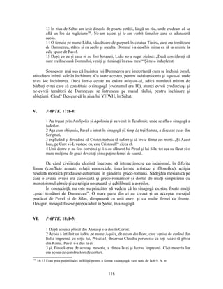 13 În ziua de Sabat am ieşit dincolo de poarta cetăţii, lângă un râu, unde credeam că se
află un loc de rugăciune348
. Ne-am aşezat şi le-am vorbit femeilor care se adunaseră
acolo.
14 O femeie pe nume Lidia, vânzătoare de purpură în cetatea Tiatira, care era temătoare
de Dumnezeu, stătea şi ea acolo şi asculta. Domnul i-a deschis inima ca să ia aminte la
cele spuse de Pavel.
15 După ce ea şi casa ei au fost botezaţi, Lidia ne-a rugat zicând: „Dacă consideraţi că
sunt credincioasă Domnului, veniţi şi rămâneţi în casa mea!“ Şi ne-a înduplecat.
Spusesem mai sus că înaintea lui Dumnezeu are importanţă cum se închină omul,
atitudinea inimii sale în închinare. Cu toate acestea, pentru iudaism conta şi topos-ul unde
avea loc închinarea. Dacă într-o cetate nu exista minyan-ul, adică numărul minim de
bărbaţi evrei care să constituie o sinagogă (cvorumul era 10), atunci evreii credincioşi şi
ne-evreii temători de Dumnezeu se întruneau pe malul râului, pentru închinare şi
abluţiuni. Când? Desigur că în ziua lui YHWH, în Şabat.
V. FAPTE, 17:1-4:
1 Au trecut prin Amfipolis şi Apolonia şi au venit în Tesalonic, unde se afla o sinagogă a
iudeilor.
2 Aşa cum obişnuia, Pavel a intrat în sinagogă şi, timp de trei Sabate, a discutat cu ei din
Scripturi,
3 explicând şi dovedind că Cristos trebuia să sufere şi să învie dintre cei morţi. „Şi Acest
Isus, pe Care vi-L vestesc eu, este Cristosul!“ zicea el.
4 Unii dintre ei au fost convinşi şi li s-au alăturat lui Pavel şi lui Sila; tot aşa au făcut şi o
mare mulţime de greci devotaţi şi nu puţine femei de seamă.
De când civilizaţia elenistă începuse să interacţioneze cu iudaismul, în diferite
forme (conflicte armate, relaţii comerciale, interferenţe artistice şi filosofice), religia
revelată mozaică produsese cutremure în gândirea greco-romană. Nădejdea mesianică pe
care o aveau evreii era cunoscută şi greco-romanilor şi destul de mulţi simpatizau cu
monoteismul ebraic şi cu religia nesexuată şi echilibrată a evreilor.
În consecinţă, nu este surprinzător să vedem că în sinagogă existau foarte mulţi
„greci temători de Dumnezeu”. O mare parte din ei au crezut şi au acceptat mesajul
predicat de Pavel şi de Silas, dimpreună cu unii evrei şi cu multe femei de frunte.
Desigur, mesajul fusese propovăduit în Şabat, în sinagogă.
VI. FAPTE, 18:1-5:
1 După aceea a plecat din Atena şi s-a dus în Corint.
2 Acolo a întâlnit un iudeu pe nume Aquila, de neam din Pont, care venise de curând din
Italia împreună cu soţia lui, Priscila1, deoarece Claudiu poruncise ca toţi iudeii să plece
din Roma. Pavel s-a dus la ei
3 şi, fiindcă erau de aceeaşi meserie, a rămas la ei şi lucrau împreună. Căci meseria lor
era aceea de constructori de corturi.
348
16:13 Erau prea puţini iudei în Filipi pentru a forma o sinagogă; vezi nota de la 6:9. N. tr.
116
 