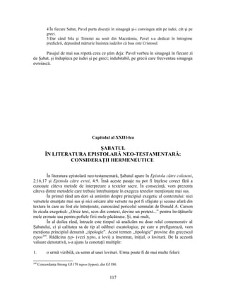 4 În fiecare Sabat, Pavel purta discuţii în sinagogă şi-i convingea atât pe iudei, cât şi pe
greci.
5 Dar când Sila şi Timotei au sosit din Macedonia, Pavel s-a dedicat în întregime
predicării, depunând mărturie înaintea iudeilor că Isus este Cristosul.
Pasajul de mai sus repetă ceea ce ştim deja: Pavel vorbea în sinagogă în fiecare zi
de Şabat, şi îndupleca pe iudei şi pe greci; indubitabil, pe grecii care frecventau sinagoga
evreiască.
Capitolul al XXIII-lea
ŞABATUL
ÎN LITERATURA EPISTOLARĂ NEO-TESTAMENTARĂ:
CONSIDERAŢII HERMENEUTICE
În literatura epistolară neo-testamentară, Şabatul apare în Epistola către coloseni,
2:16,17 şi Epistola către evrei, 4:9. Însă aceste pasaje nu pot fi înţelese corect fără a
cunoaşte câteva metode de interpretare a textelor sacre. În consecinţă, vom prezenta
câteva dintre metodele care trebuie întrebuinţate în exegeza textelor menţionate mai sus.
În primul rând am dori să amintim despre principiul exegetic al contextului: nici
versetele enunţate mai sus şi nici oricare alte versete nu pot fi sfâşiate şi scoase afară din
textura în care au fost ele întreţesute, cunoscând pericolul semnalat de Donald A. Carson
în zicala exegetică: „Orice text, scos din context, devine un pretext...” pentru învăţăturile
mele eronate sau pentru poftele firii mele păcătoase. Şi, mai mult,
În al doilea rând, întrucât este timpul să analizăm nu doar rolul comemorativ al
Şabatului, ci şi calitatea sa de tip al odihnei escatologice, pe care o prefigurează, vom
menţiona principiul denumit „tipologie”. Acest termen „tipologie” provine din grecescul
typos349
. Rădăcina typ- (vezi typto, a lovi) a însemnat, iniţial, o lovitură. De la această
valoare denotativă, s-a ajuns la conotaţii multiple:
1. o urmă vizibilă, ca semn al unei lovituri. Urma poate fi de mai multe feluri:
349
Concordanţa Strong G5179 tupos (typos); din G5180.
117
 