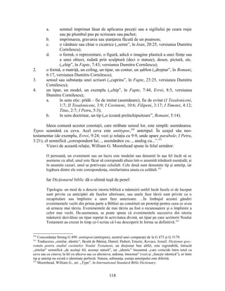 a. semnul imprimat lăsat de aplicarea peceţii sau a sigiliului pe ceara roşie
sau pe plumbul pus pe scrisoare sau pachet;
b. imprimarea, gravarea sau ştanţarea făcută de un poanson;
c. o vânătaie sau chiar o cicatrice („semn”, în Ioan, 20:25, versiunea Dumitru
Cornilescu);
d. o formă, o reprezentare, o figură, adică o imagine plastică a unei fiinţe sau
a unui obiect, redată prin sculptură (deci o statuie), desen, pictură, etc.
(„chip”, în Fapte, 7:43; versiunea Dumitru Cornilescu);
2. o formă, o matriţă, un cofrag, un tipar, un contur, un şablon („dreptar”, în Romani,
6:17, versiunea Dumitru Cornilescu);
3. sensul sau substanţa unei scrisori („cuprins”, în Fapte, 23:25, versiunea Dumitru
Cornilescu);
4. un tipar, un model, un exemplu („chip”, în Fapte, 7:44, Evrei, 8:5, versiunea
Dumitru Cornilescu);
a. în sens etic: pildă – fie de imitat (asemănare), fie de evitat (I Tesaloniceni,
1:7; II Tesaloniceni, 3:9; I Corinteni, 10:6; Filipeni, 3:17; I Timotei, 4:12;
Titus, 2:7; I Petru, 5:3);
b. în sens doctrinar, un tip („o icoană preînchipuitoare”, Romani, 5:14).
Ideea comună acestor conotaţii, care străbate sensul lor, este simplă: asemănarea.
Typos seamănă cu ceva. Acel ceva este antitypos,350
antetipul. În uzajul său neo-
testamentar (de exemplu, Evrei, 9:24; vezi şi relaţia cu 9:9, unde apare parabole; I Petru,
3:21), el semnifică „corespondent lui..., asemănător cu..., analog cu...”.351
Vizavi de această relaţie, William G. Moorehead spune în felul următor:
O persoană, un eveniment sau un lucru este modelat sau denumit în aşa fel încât să se
asemene cu altul; unul este făcut să corespundă altuia într-o anumită trăsătură esenţială; şi
în anumite cazuri, unul se potriveşte celuilalt. Cele două sunt denumite tip şi antetip, iar
legătura dintre ele este corespondenţa, similaritatea unuia cu celălalt.352
Iar Dicţionarul biblic dă o ultimă tuşă de penel:
Tipologia: un mod de a descrie istoria biblică a mântuirii astfel încât fazele ei de început
sunt privite ca anticipări ale fazelor ulterioare, sau unele faze târzii sunt privite ca o
recapitulare sau împlinire a unor faze anterioare. ...În limbajul acestei gândiri
evenimentele vechi din prima parte a Bibliei au constituit un prototip pentru ceea ce avea
să urmeze mai târziu. Evenimentele de mai târziu au fost o recunoaştere şi o împlinire a
celor mai vechi. De-asemenea, se poate spune că evenimentele succesive din istoria
mântuirii dezvăluie un tipar repetat în activitatea divină, un tipar pe care scriitorii Noului
Testament au crezut în timp ce-l scriau că l-au descoperit în forma sa definitivă.353
350
Concordanţa Strong G 499: antitupon (antitypon), neutrul unei comparaţii de la G 473 şi G 5179.
351
Traducerea „similar, identic“, făcută de Bărnuţ, Daniel, Hubert, Emeric, Kovacs, Jozsef, Dicţionar grec-
român pentru studiul cuvintelor Noului Testament, un dicţionar bun altfel, este regretabilă, întrucât
„similar” semnifică „de acelaşi fel, aceeaşi natură”, iar „identic” înseamnă „care coincide întru totul cu
ceva sau cu cineva; la fel cu altceva sau cu altcineva; aidoma, întocmai” (vezi şi „funcţie identică”), or între
tip şi antetip nu există o identitate perfectă. Natura, substanţa, esenţa antetipului este diferită.
352
Moorehead, William G., art. „Type”, în International Standard Bible Dictionary.
118
 